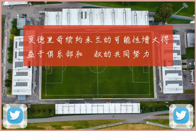 莫德里奇续约米兰的可能性增大得益于俱乐部和囧叔的共同努力