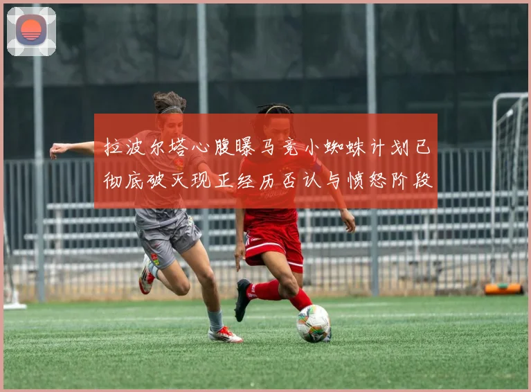 拉波尔塔心腹曝马竞小蜘蛛计划已彻底破灭现正经历否认与愤怒阶段