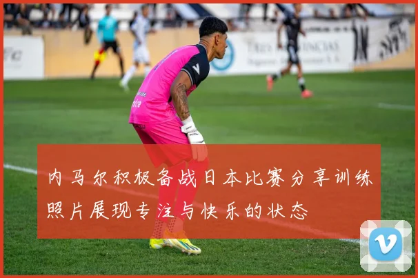 内马尔积极备战日本比赛分享训练照片展现专注与快乐的状态