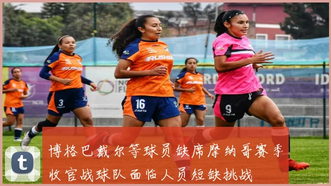 博格巴戴尔等球员缺席摩纳哥赛季收官战球队面临人员短缺挑战