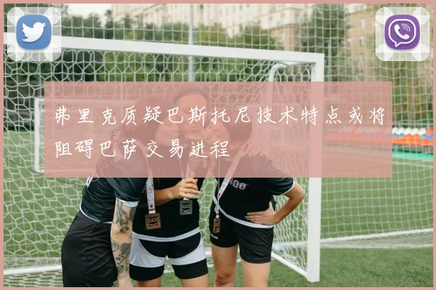 弗里克质疑巴斯托尼技术特点或将阻碍巴萨交易进程