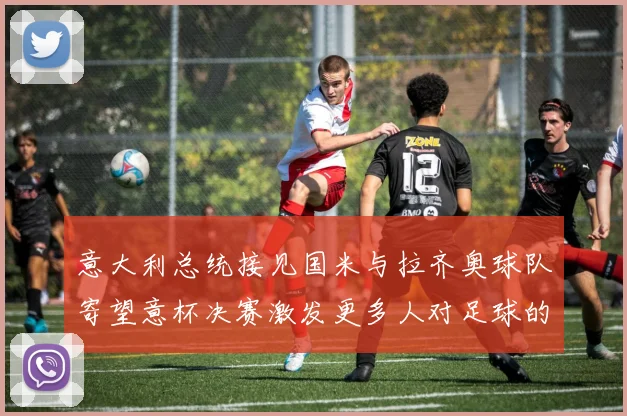 意大利总统接见国米与拉齐奥球队寄望意杯决赛激发更多人对足球的热爱