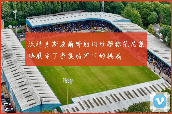 沃特金斯谈前锋射门难题称范尼集锦展示了密集防守下的挑战