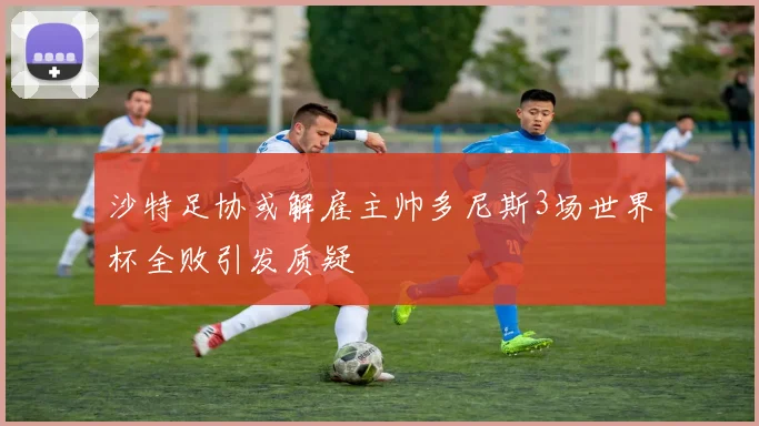 沙特足协或解雇主帅多尼斯3场世界杯全败引发质疑
