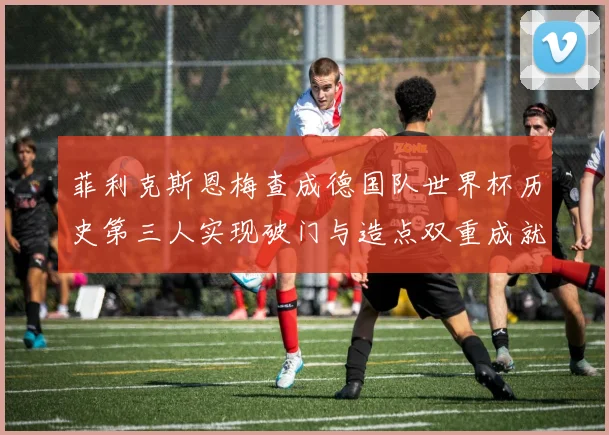菲利克斯恩梅查成德国队世界杯历史第三人实现破门与造点双重成就