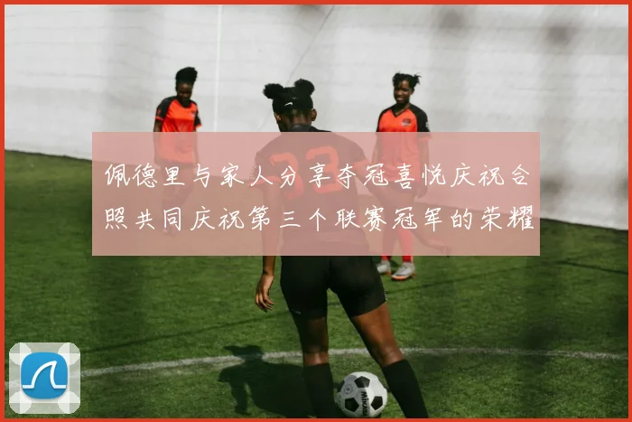 佩德里与家人分享夺冠喜悦庆祝合照共同庆祝第三个联赛冠军的荣耀时刻
