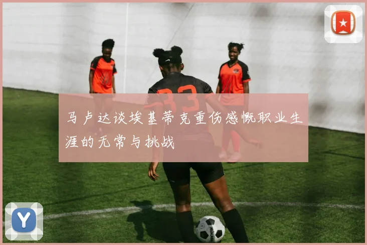 马卢达谈埃基蒂克重伤感慨职业生涯的无常与挑战