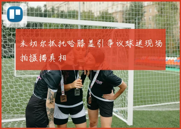 米切尔抓托哈膝盖引争议球迷现场拍摄揭真相