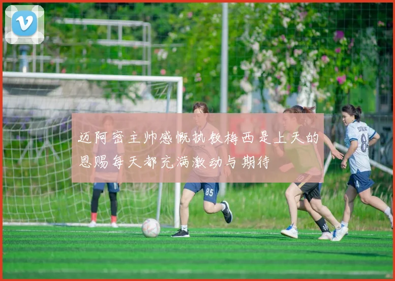 迈阿密主帅感慨执教梅西是上天的恩赐每天都充满激动与期待