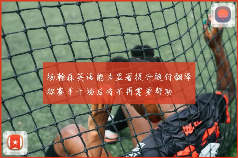 杨瀚森英语能力显著提升随行翻译称赛季十场后将不再需要帮助
